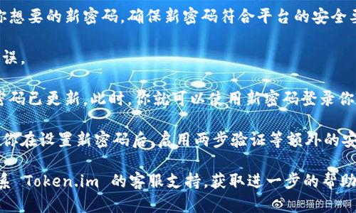 如果你忘记了 Token.im 的密码，可以通过以下步骤进行密码重置：

1. **访问 Token.im 网站**：打开 Token.im 的官方网站，确保你进入的是官方页面。

2. **寻找登录选项**：在主页上，找到“登录”按钮或者链接，通常位于页面的右上角。

3. **选择“忘记密码”**：在登录界面，你应该能看到一个链接，通常标记为“忘记密码？”或“重置密码”。点击这个链接。

4. **输入邮箱地址**：根据提示输入与你的账户关联的注册邮箱地址。确保输入的信息正确无误。

5. **检查邮箱**：登录你的邮箱，查找来自 Token.im 的重置密码邮件。请注意查看“垃圾邮件”文件夹，以免邮件被误判为垃圾邮件。

6. **点击重置链接**：在收到的邮件中，通常会有一个重置密码的链接。点击这个链接，系统会引导你进入密码设置页面。

7. **设置新密码**：在密码设置页面，输入你想要的新密码。确保新密码符合平台的安全要求，比如包含大小写字母、数字和特殊字符。

8. **确认密码**：再次输入新密码以确认无误。

9. **完成重置**：提交新密码，系统会确认密码已更新。此时，你就可以使用新密码登录你的账户了。

10. **安全建议**：为了确保账户安全，建议你在设置新密码后，启用两步验证等额外的安全措施。

如果你在重置过程中遇到任何问题，可以联系 Token.im 的客服支持，获取进一步的帮助。