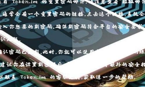 如果你忘记了 Token.im 的密码，可以通过以下步骤进行密码重置：

1. **访问 Token.im 网站**：打开 Token.im 的官方网站，确保你进入的是官方页面。

2. **寻找登录选项**：在主页上，找到“登录”按钮或者链接，通常位于页面的右上角。

3. **选择“忘记密码”**：在登录界面，你应该能看到一个链接，通常标记为“忘记密码？”或“重置密码”。点击这个链接。

4. **输入邮箱地址**：根据提示输入与你的账户关联的注册邮箱地址。确保输入的信息正确无误。

5. **检查邮箱**：登录你的邮箱，查找来自 Token.im 的重置密码邮件。请注意查看“垃圾邮件”文件夹，以免邮件被误判为垃圾邮件。

6. **点击重置链接**：在收到的邮件中，通常会有一个重置密码的链接。点击这个链接，系统会引导你进入密码设置页面。

7. **设置新密码**：在密码设置页面，输入你想要的新密码。确保新密码符合平台的安全要求，比如包含大小写字母、数字和特殊字符。

8. **确认密码**：再次输入新密码以确认无误。

9. **完成重置**：提交新密码，系统会确认密码已更新。此时，你就可以使用新密码登录你的账户了。

10. **安全建议**：为了确保账户安全，建议你在设置新密码后，启用两步验证等额外的安全措施。

如果你在重置过程中遇到任何问题，可以联系 Token.im 的客服支持，获取进一步的帮助。